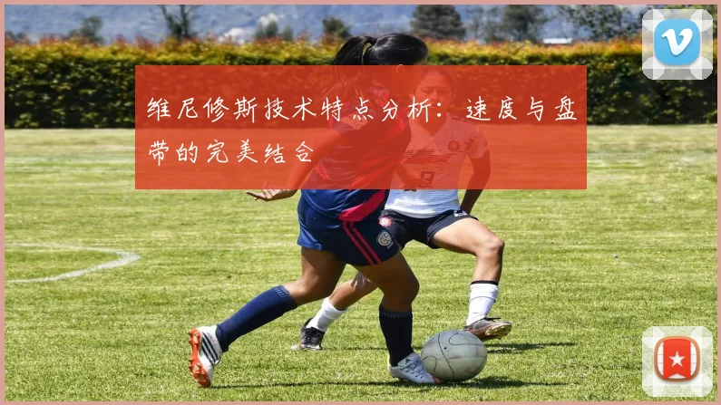 维尼修斯技术特点分析:速度与盘带的完美结合