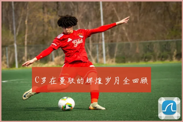 C罗在曼联的辉煌岁月全回顾