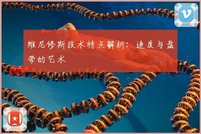 维尼修斯技术特点解析:速度与盘带的艺术
